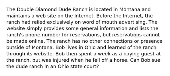 The Double Diamond Dude Ranch is located in Montana and maintains a web site on the Internet. Before the Internet, the ranch had relied exclusively on word of mouth advertising. The website simply provides some general information and lists the ranch's phone number for reservations, but reservations cannot be made online. The ranch has no other connections or presence outside of Montana. Bob lives in Ohio and learned of the ranch through its website. Bob then spent a week as a paying guest at the ranch, but was injured when he fell off a horse. Can Bob sue the dude ranch in an Ohio state court?