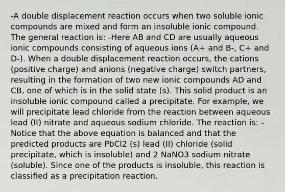 -A double displacement reaction occurs when two soluble ionic compounds are mixed and form an insoluble ionic compound. The general reaction is: -Here AB and CD are usually aqueous ionic compounds consisting of aqueous ions (A+ and B-, C+ and D-). When a double displacement reaction occurs, the cations (positive charge) and anions (negative charge) switch partners, resulting in the formation of two new ionic compounds AD and CB, one of which is in the solid state (s). This solid product is an insoluble ionic compound called a precipitate. For example, we will precipitate lead chloride from the reaction between aqueous lead (II) nitrate and aqueous sodium chloride. The reaction is: -Notice that the above equation is balanced and that the predicted products are PbCl2 (s) lead (II) chloride (solid precipitate, which is insoluble) and 2 NaNO3 sodium nitrate (soluble). Since one of the products is insoluble, this reaction is classified as a precipitation reaction.