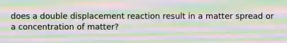 does a double displacement reaction result in a matter spread or a concentration of matter?