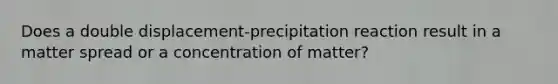 Does a double displacement-precipitation reaction result in a matter spread or a concentration of matter?