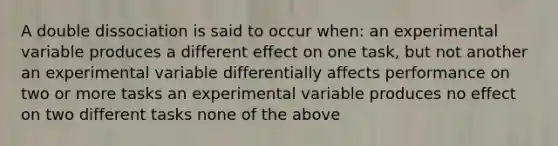 A double dissociation is said to occur when: an experimental variable produces a different effect on one task, but not another an experimental variable differentially affects performance on two or more tasks an experimental variable produces no effect on two different tasks none of the above