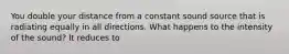 You double your distance from a constant sound source that is radiating equally in all directions. What happens to the intensity of the sound? It reduces to