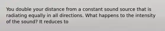 You double your distance from a constant sound source that is radiating equally in all directions. What happens to the intensity of the sound? It reduces to