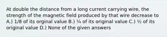 At double the distance from a long current carrying wire, the strength of the magnetic field produced by that wire decrease to A.) 1/8 of its orginal value B.) ¼ of its original value C.) ½ of its original value D.) None of the given answers