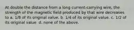 At double the distance from a long current-carrying wire, the strength of the magnetic field produced by that wire decreases to a. 1/8 of its original value. b. 1/4 of its original value. c. 1/2 of its original value. d. none of the above.