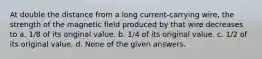 At double the distance from a long current-carrying wire, the strength of the magnetic field produced by that wire decreases to a. 1/8 of its original value. b. 1/4 of its original value. c. 1/2 of its original value. d. None of the given answers.