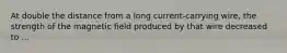 At double the distance from a long current-carrying wire, the strength of the magnetic field produced by that wire decreased to ...