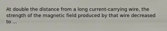 At double the distance from a long current-carrying wire, the strength of the magnetic field produced by that wire decreased to ...