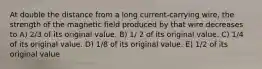 At double the distance from a long current-carrying wire, the strength of the magnetic field produced by that wire decreases to A) 2/3 of its original value. B) 1/ 2 of its original value. C) 1/4 of its original value. D) 1/8 of its original value. E) 1/2 of its original value