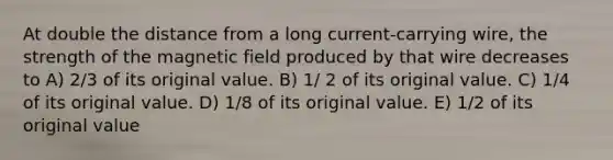 At double the distance from a long current-carrying wire, the strength of the magnetic field produced by that wire decreases to A) 2/3 of its original value. B) 1/ 2 of its original value. C) 1/4 of its original value. D) 1/8 of its original value. E) 1/2 of its original value