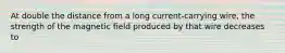 At double the distance from a long current-carrying wire, the strength of the magnetic ﬁeld produced by that wire decreases to