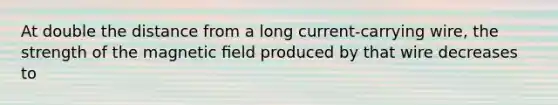 At double the distance from a long current-carrying wire, the strength of the magnetic ﬁeld produced by that wire decreases to