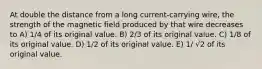 At double the distance from a long current-carrying wire, the strength of the magnetic field produced by that wire decreases to A) 1/4 of its original value. B) 2/3 of its original value. C) 1/8 of its original value. D) 1/2 of its original value. E) 1/ √2 of its original value.