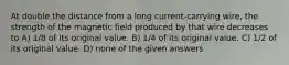 At double the distance from a long current-carrying wire, the strength of the magnetic field produced by that wire decreases to A) 1/8 of its original value. B) 1/4 of its original value. C) 1/2 of its original value. D) none of the given answers