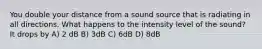 You double your distance from a sound source that is radiating in all directions. What happens to the intensity level of the sound? It drops by A) 2 dB B) 3dB C) 6dB D) 8dB