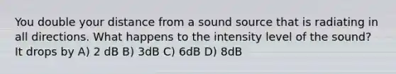 You double your distance from a sound source that is radiating in all directions. What happens to the intensity level of the sound? It drops by A) 2 dB B) 3dB C) 6dB D) 8dB