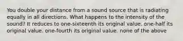 You double your distance from a sound source that is radiating equally in all directions. What happens to the intensity of the sound? It reduces to one-sixteenth its original value. one-half its original value. one-fourth its original value. none of the above