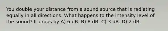 You double your distance from a sound source that is radiating equally in all directions. What happens to the intensity level of the sound? It drops by A) 6 dB. B) 8 dB. C) 3 dB. D) 2 dB.