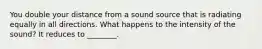 You double your distance from a sound source that is radiating equally in all directions. What happens to the intensity of the sound? It reduces to ________.