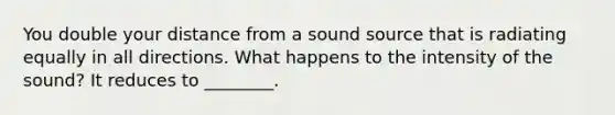 You double your distance from a sound source that is radiating equally in all directions. What happens to the intensity of the sound? It reduces to ________.