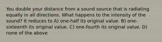 You double your distance from a sound source that is radiating equally in all directions. What happens to the intensity of the sound? It reduces to A) one-half its original value. B) one-sixteenth its original value. C) one-fourth its original value. D) none of the above