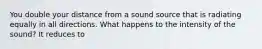 You double your distance from a sound source that is radiating equally in all directions. What happens to the intensity of the sound? It reduces to