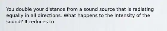 You double your distance from a sound source that is radiating equally in all directions. What happens to the intensity of the sound? It reduces to