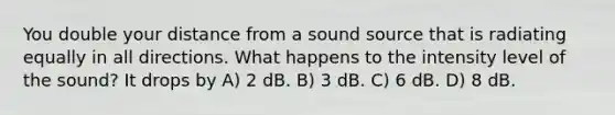 You double your distance from a sound source that is radiating equally in all directions. What happens to the intensity level of the sound? It drops by A) 2 dB. B) 3 dB. C) 6 dB. D) 8 dB.