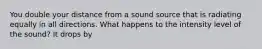 You double your distance from a sound source that is radiating equally in all directions. What happens to the intensity level of the sound? It drops by