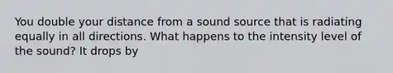 You double your distance from a sound source that is radiating equally in all directions. What happens to the intensity level of the sound? It drops by