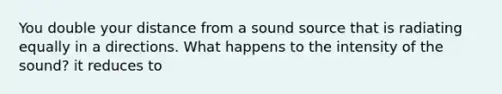 You double your distance from a sound source that is radiating equally in a directions. What happens to the intensity of the sound? it reduces to