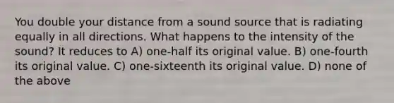 You double your distance from a sound source that is radiating equally in all directions. What happens to the intensity of the sound? It reduces to A) one-half its original value. B) one-fourth its original value. C) one-sixteenth its original value. D) none of the above