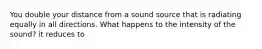 You double your distance from a sound source that is radiating equally in all directions. What happens to the intensity of the sound? it reduces to