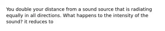 You double your distance from a sound source that is radiating equally in all directions. What happens to the intensity of the sound? it reduces to