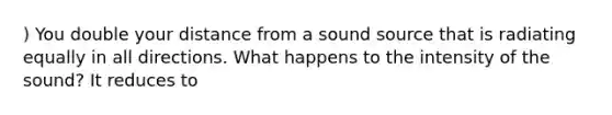 ) You double your distance from a sound source that is radiating equally in all directions. What happens to the intensity of the sound? It reduces to