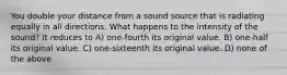 You double your distance from a sound source that is radiating equally in all directions. What happens to the intensity of the sound? It reduces to A) one-fourth its original value. B) one-half its original value. C) one-sixteenth its original value. D) none of the above