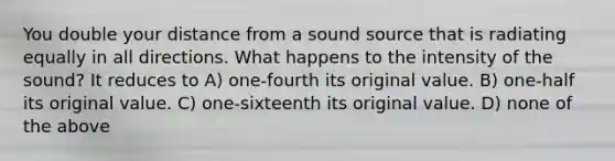 You double your distance from a sound source that is radiating equally in all directions. What happens to the intensity of the sound? It reduces to A) one-fourth its original value. B) one-half its original value. C) one-sixteenth its original value. D) none of the above