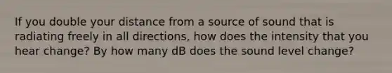 If you double your distance from a source of sound that is radiating freely in all directions, how does the intensity that you hear change? By how many dB does the sound level change?