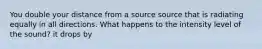 You double your distance from a source source that is radiating equally in all directions. What happens to the intensity level of the sound? it drops by