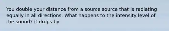 You double your distance from a source source that is radiating equally in all directions. What happens to the intensity level of the sound? it drops by