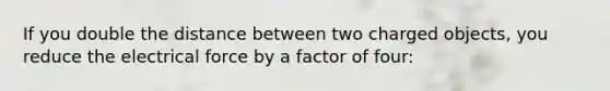 If you double the distance between two charged objects, you reduce the electrical force by a factor of four: