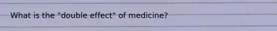 What is the "double effect" of medicine?