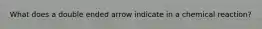 What does a double ended arrow indicate in a chemical reaction?