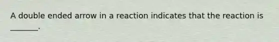 A double ended arrow in a reaction indicates that the reaction is _______.