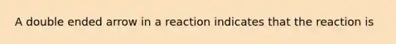 A double ended arrow in a reaction indicates that the reaction is