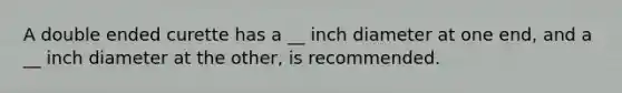 A double ended curette has a __ inch diameter at one end, and a __ inch diameter at the other, is recommended.