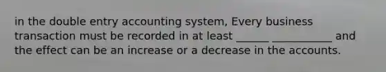 in the double entry accounting system, Every business transaction must be recorded in at least ______ ___________ and the effect can be an increase or a decrease in the accounts.