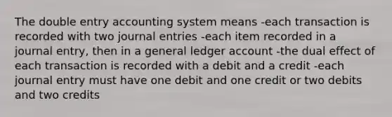 The double entry accounting system means -each transaction is recorded with two journal entries -each item recorded in a journal entry, then in a general ledger account -the dual effect of each transaction is recorded with a debit and a credit -each journal entry must have one debit and one credit or two debits and two credits