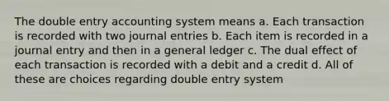 The double entry accounting system means a. Each transaction is recorded with two journal entries b. Each item is recorded in a journal entry and then in a general ledger c. The dual effect of each transaction is recorded with a debit and a credit d. All of these are choices regarding double entry system