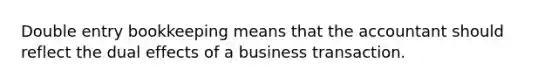 Double entry bookkeeping means that the accountant should reflect the dual effects of a business transaction.